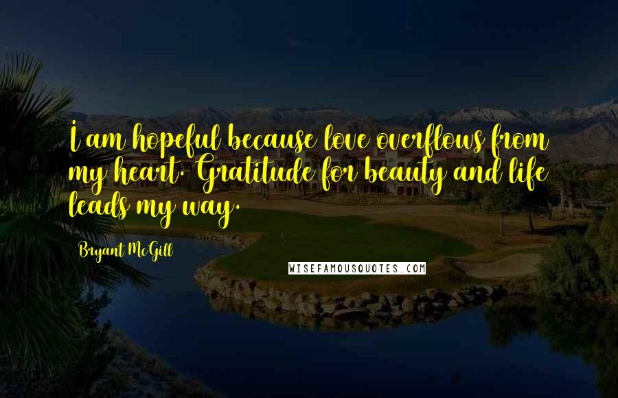 Bryant McGill Quotes: I am hopeful because love overflows from my heart. Gratitude for beauty and life leads my way.