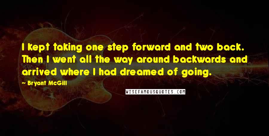 Bryant McGill Quotes: I kept taking one step forward and two back. Then I went all the way around backwards and arrived where I had dreamed of going.