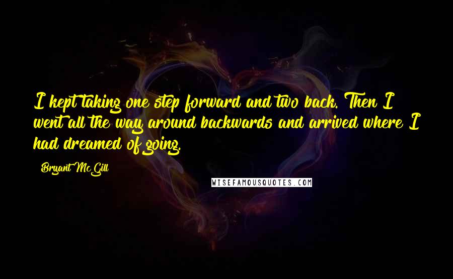 Bryant McGill Quotes: I kept taking one step forward and two back. Then I went all the way around backwards and arrived where I had dreamed of going.