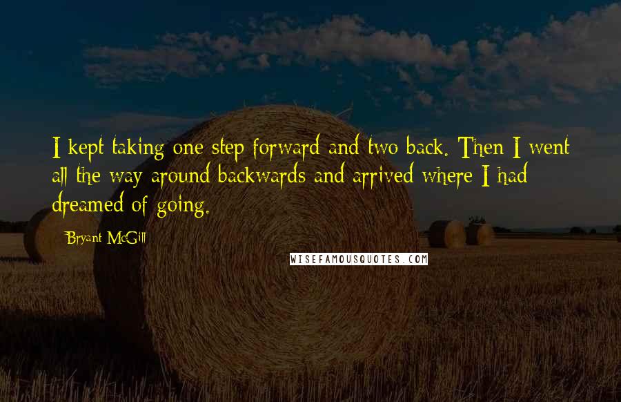 Bryant McGill Quotes: I kept taking one step forward and two back. Then I went all the way around backwards and arrived where I had dreamed of going.