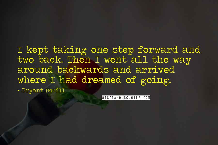 Bryant McGill Quotes: I kept taking one step forward and two back. Then I went all the way around backwards and arrived where I had dreamed of going.