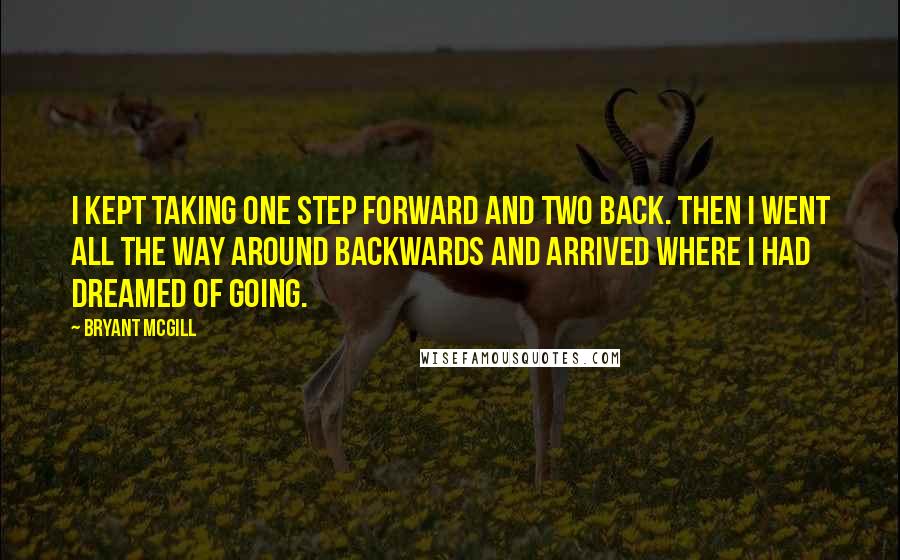 Bryant McGill Quotes: I kept taking one step forward and two back. Then I went all the way around backwards and arrived where I had dreamed of going.
