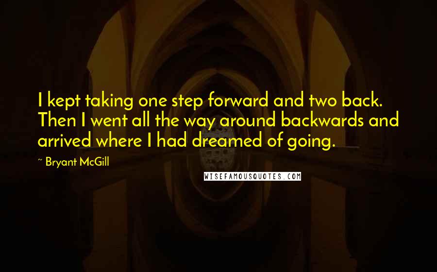 Bryant McGill Quotes: I kept taking one step forward and two back. Then I went all the way around backwards and arrived where I had dreamed of going.