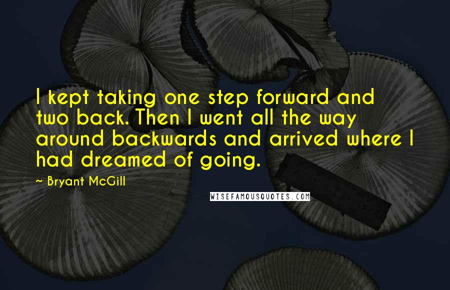 Bryant McGill Quotes: I kept taking one step forward and two back. Then I went all the way around backwards and arrived where I had dreamed of going.