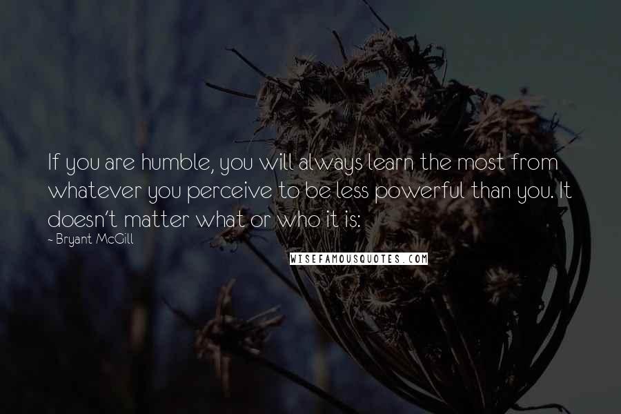 Bryant McGill Quotes: If you are humble, you will always learn the most from whatever you perceive to be less powerful than you. It doesn't matter what or who it is: