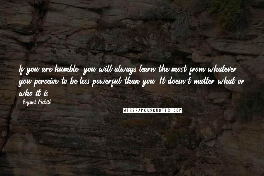 Bryant McGill Quotes: If you are humble, you will always learn the most from whatever you perceive to be less powerful than you. It doesn't matter what or who it is: