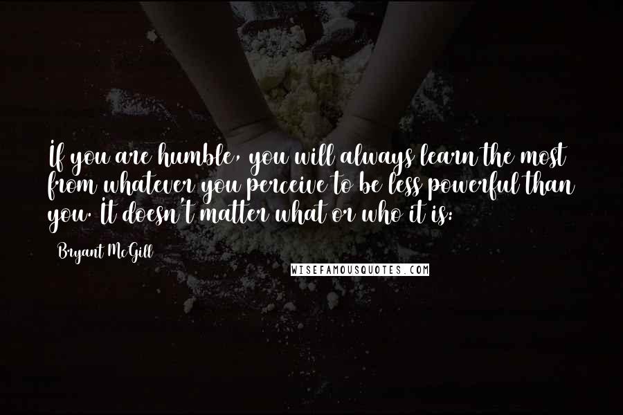 Bryant McGill Quotes: If you are humble, you will always learn the most from whatever you perceive to be less powerful than you. It doesn't matter what or who it is: