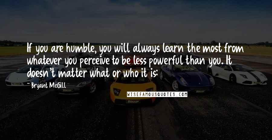 Bryant McGill Quotes: If you are humble, you will always learn the most from whatever you perceive to be less powerful than you. It doesn't matter what or who it is: