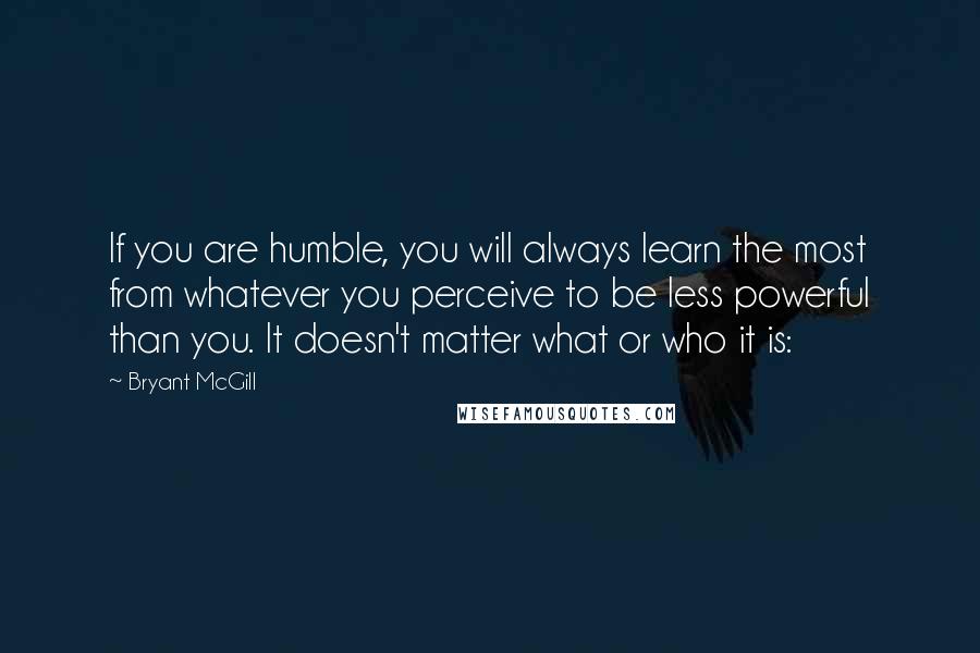 Bryant McGill Quotes: If you are humble, you will always learn the most from whatever you perceive to be less powerful than you. It doesn't matter what or who it is: