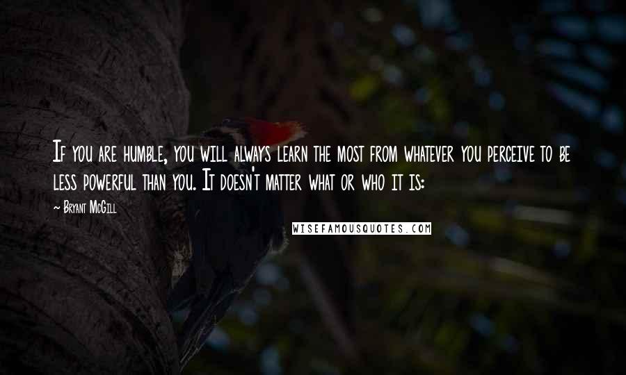 Bryant McGill Quotes: If you are humble, you will always learn the most from whatever you perceive to be less powerful than you. It doesn't matter what or who it is: