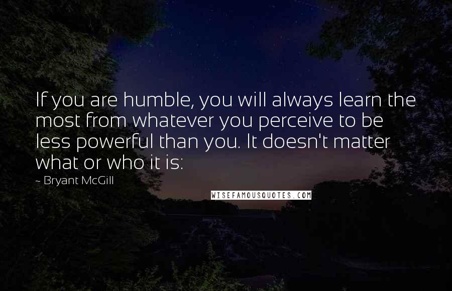 Bryant McGill Quotes: If you are humble, you will always learn the most from whatever you perceive to be less powerful than you. It doesn't matter what or who it is: