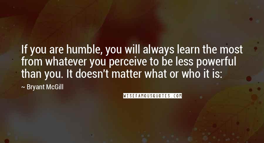 Bryant McGill Quotes: If you are humble, you will always learn the most from whatever you perceive to be less powerful than you. It doesn't matter what or who it is: