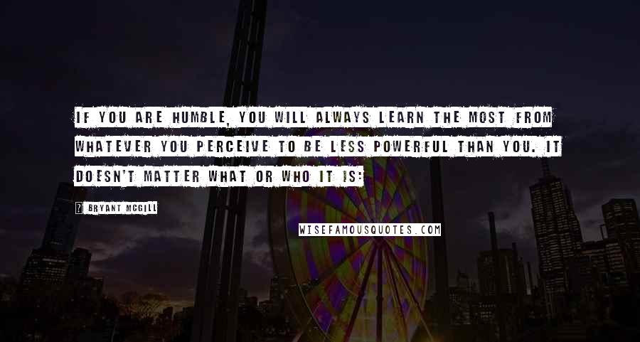 Bryant McGill Quotes: If you are humble, you will always learn the most from whatever you perceive to be less powerful than you. It doesn't matter what or who it is: