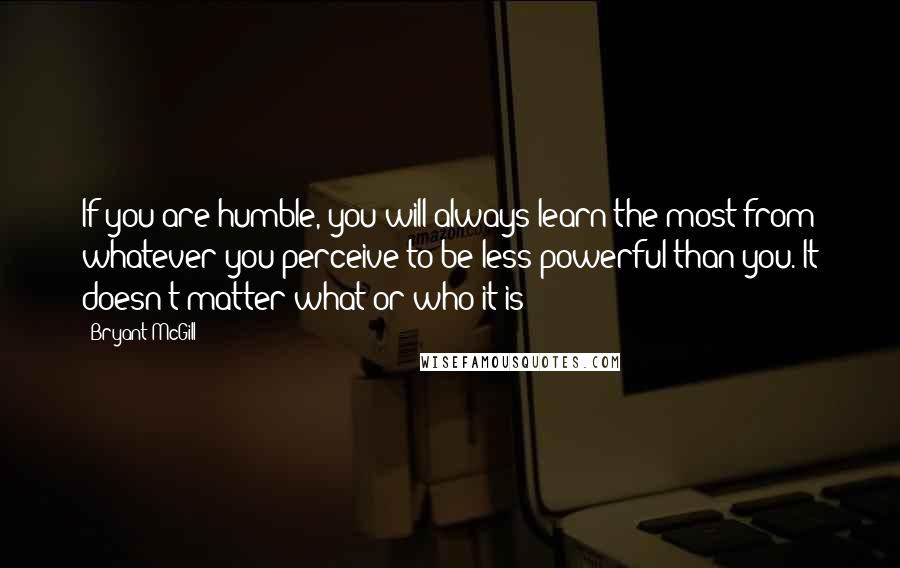 Bryant McGill Quotes: If you are humble, you will always learn the most from whatever you perceive to be less powerful than you. It doesn't matter what or who it is: