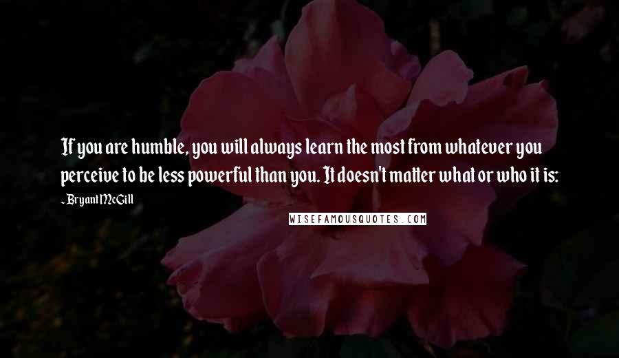 Bryant McGill Quotes: If you are humble, you will always learn the most from whatever you perceive to be less powerful than you. It doesn't matter what or who it is: