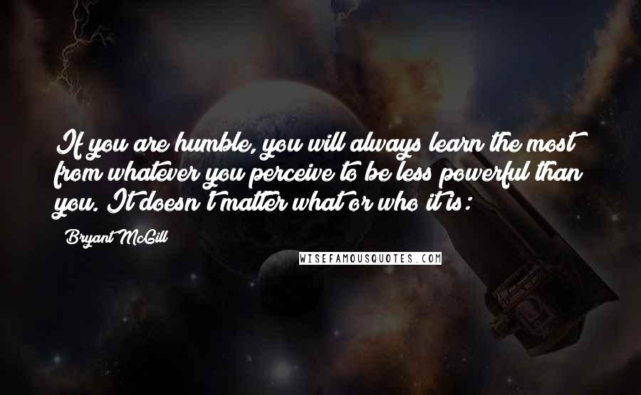 Bryant McGill Quotes: If you are humble, you will always learn the most from whatever you perceive to be less powerful than you. It doesn't matter what or who it is: