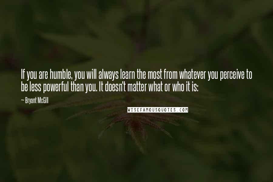 Bryant McGill Quotes: If you are humble, you will always learn the most from whatever you perceive to be less powerful than you. It doesn't matter what or who it is: