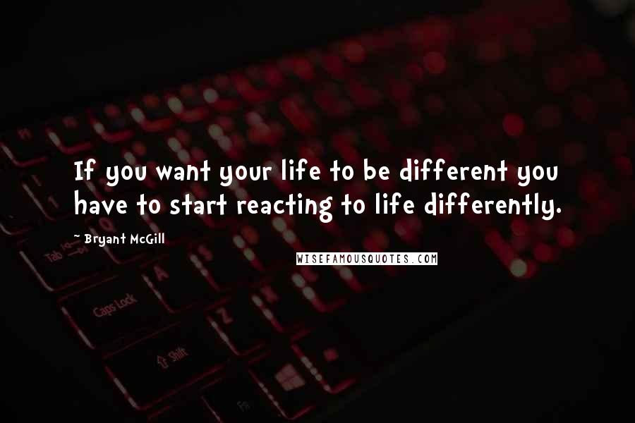 Bryant McGill Quotes: If you want your life to be different you have to start reacting to life differently.