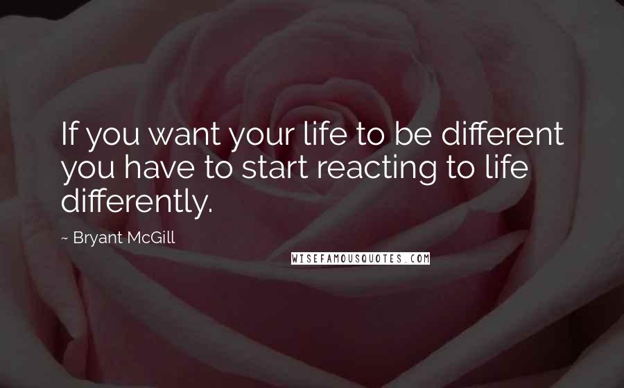 Bryant McGill Quotes: If you want your life to be different you have to start reacting to life differently.