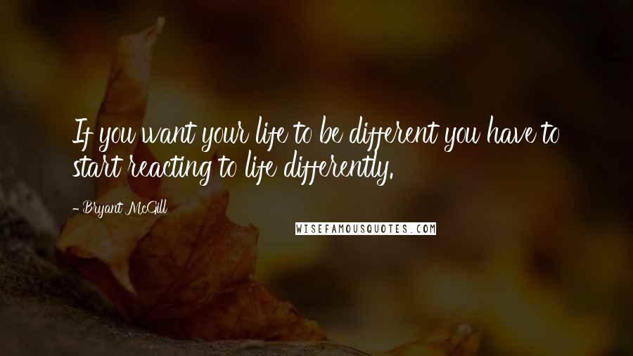 Bryant McGill Quotes: If you want your life to be different you have to start reacting to life differently.