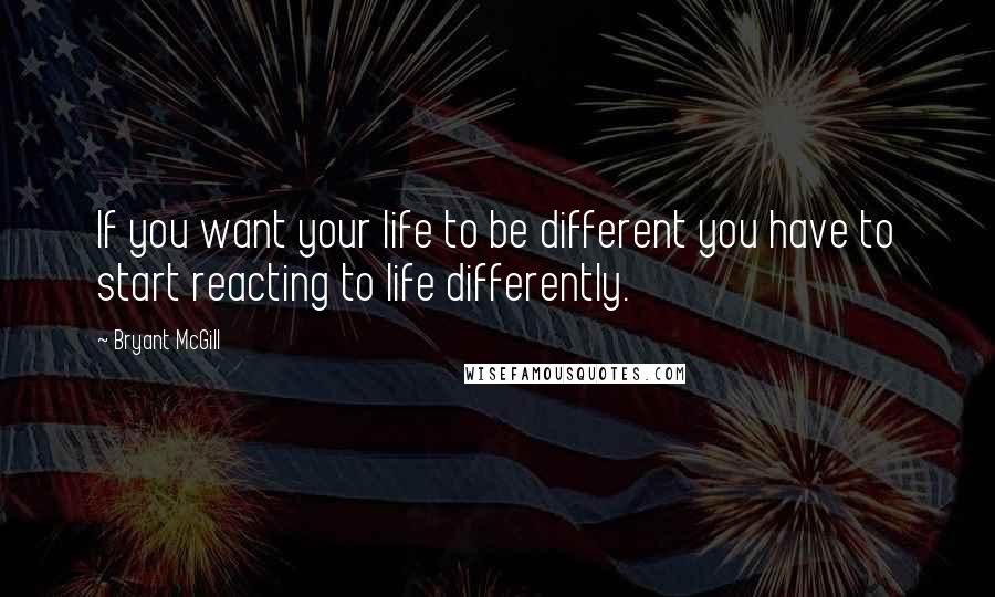 Bryant McGill Quotes: If you want your life to be different you have to start reacting to life differently.