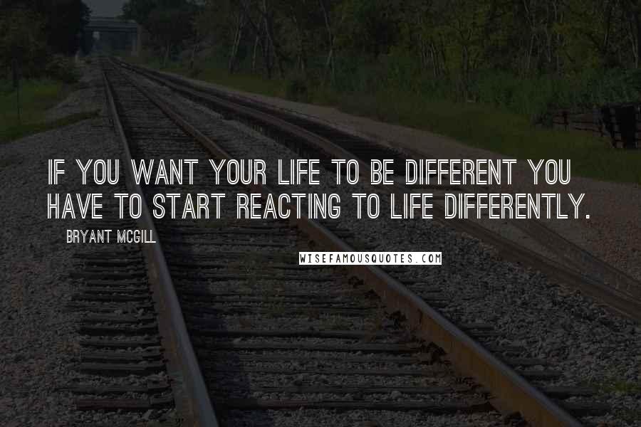 Bryant McGill Quotes: If you want your life to be different you have to start reacting to life differently.