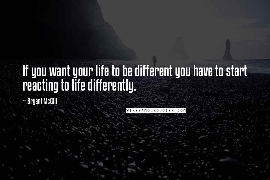 Bryant McGill Quotes: If you want your life to be different you have to start reacting to life differently.