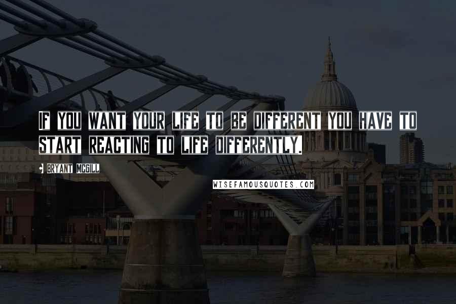 Bryant McGill Quotes: If you want your life to be different you have to start reacting to life differently.