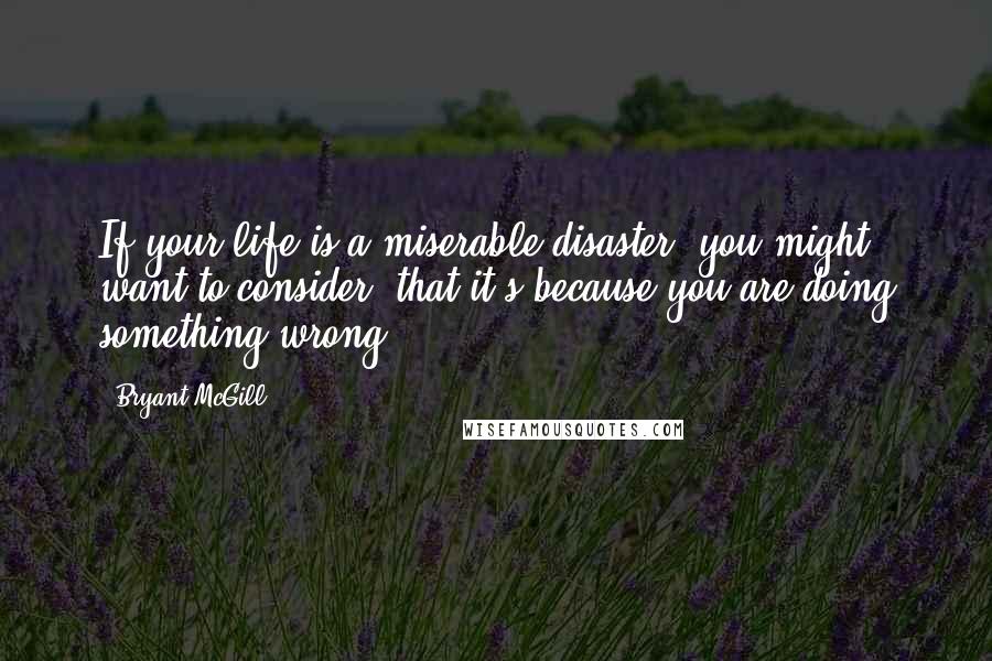 Bryant McGill Quotes: If your life is a miserable disaster, you might want to consider, that it's because you are doing something wrong.