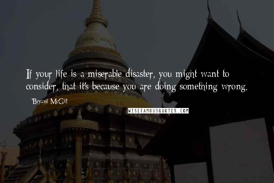 Bryant McGill Quotes: If your life is a miserable disaster, you might want to consider, that it's because you are doing something wrong.