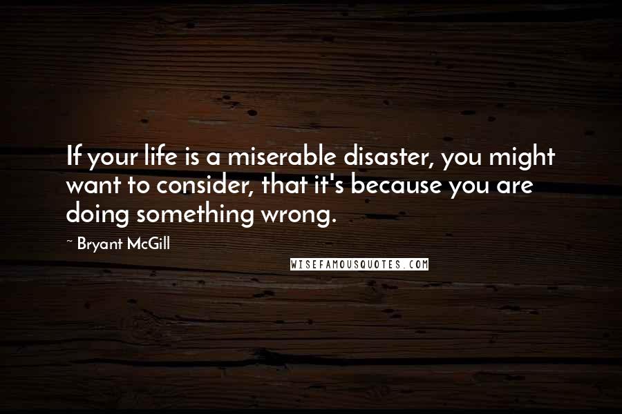 Bryant McGill Quotes: If your life is a miserable disaster, you might want to consider, that it's because you are doing something wrong.