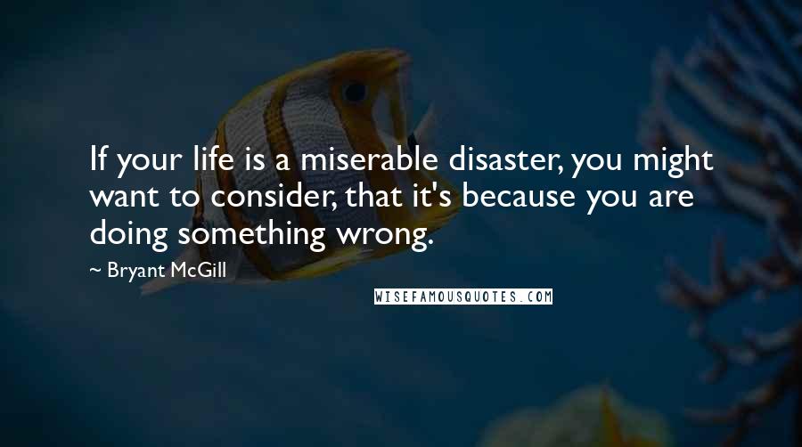 Bryant McGill Quotes: If your life is a miserable disaster, you might want to consider, that it's because you are doing something wrong.