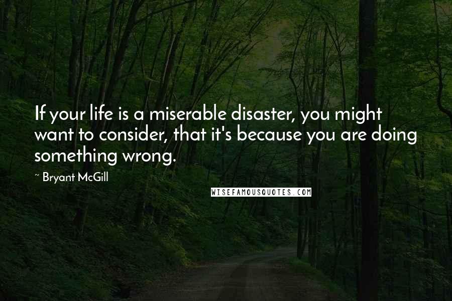Bryant McGill Quotes: If your life is a miserable disaster, you might want to consider, that it's because you are doing something wrong.