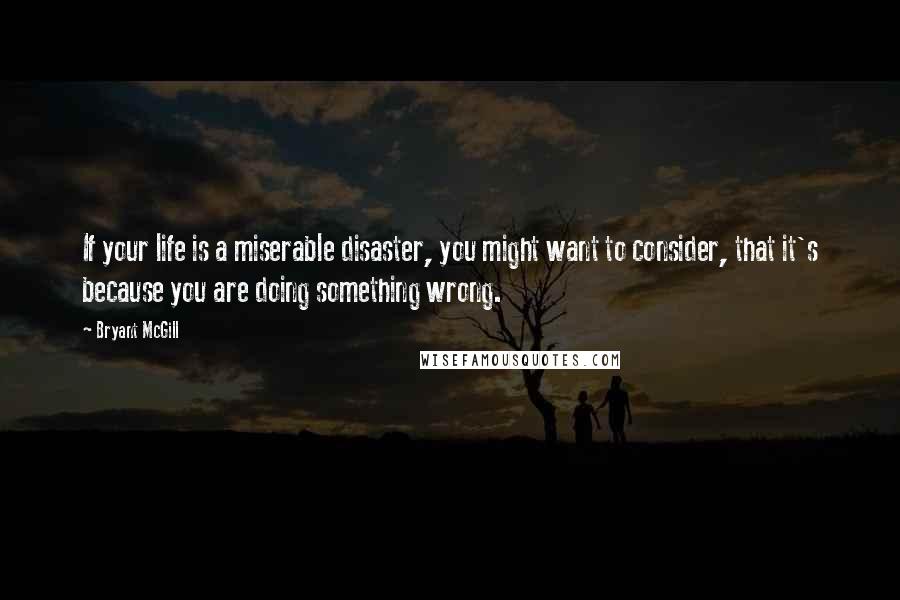 Bryant McGill Quotes: If your life is a miserable disaster, you might want to consider, that it's because you are doing something wrong.