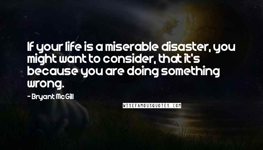 Bryant McGill Quotes: If your life is a miserable disaster, you might want to consider, that it's because you are doing something wrong.