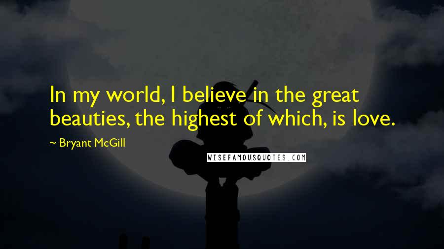 Bryant McGill Quotes: In my world, I believe in the great beauties, the highest of which, is love.