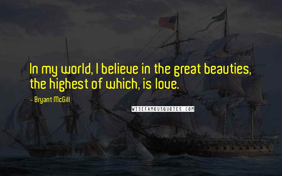 Bryant McGill Quotes: In my world, I believe in the great beauties, the highest of which, is love.