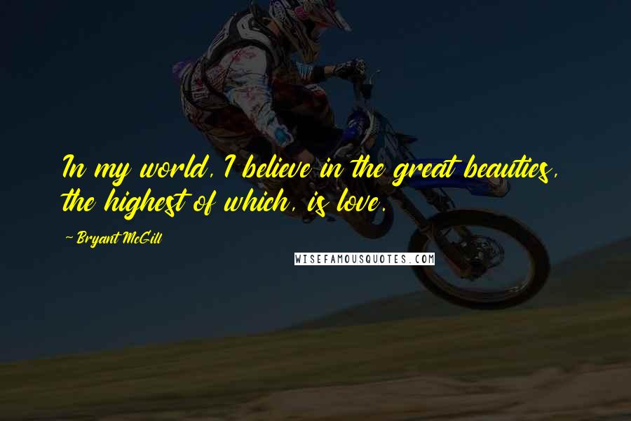 Bryant McGill Quotes: In my world, I believe in the great beauties, the highest of which, is love.