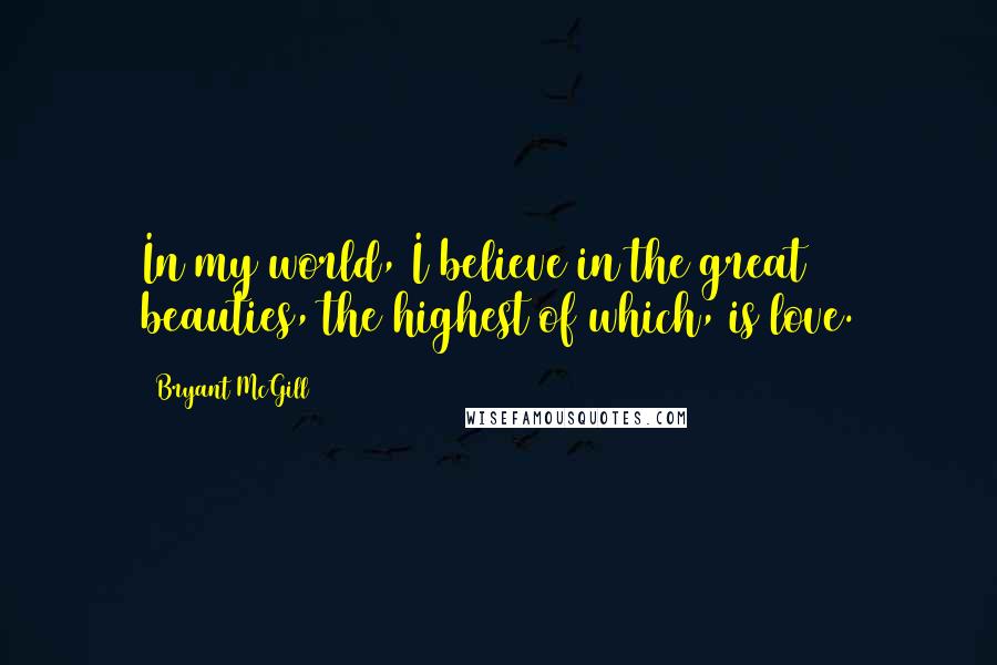 Bryant McGill Quotes: In my world, I believe in the great beauties, the highest of which, is love.