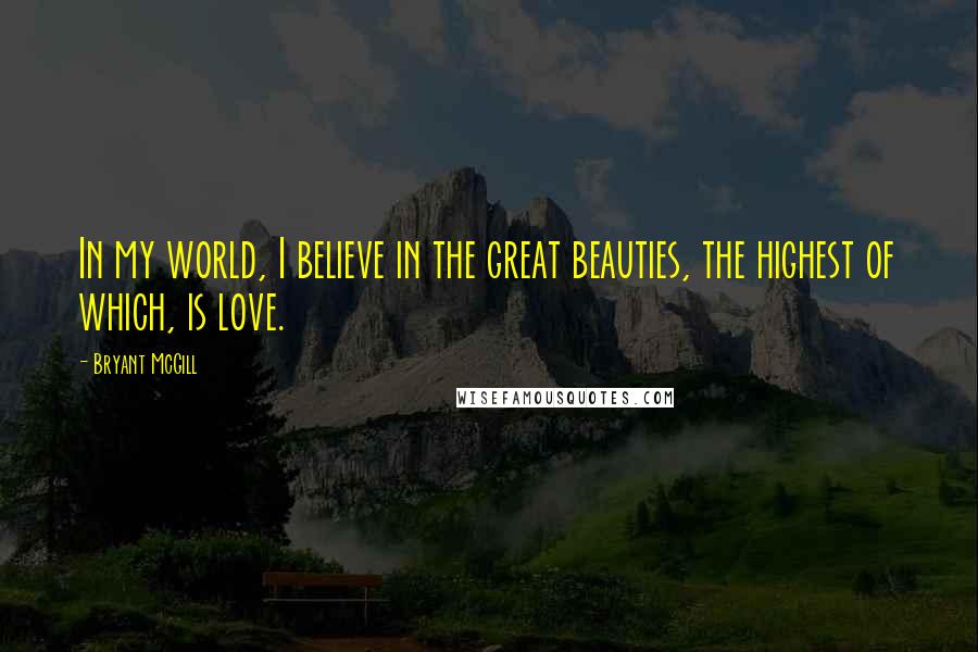 Bryant McGill Quotes: In my world, I believe in the great beauties, the highest of which, is love.