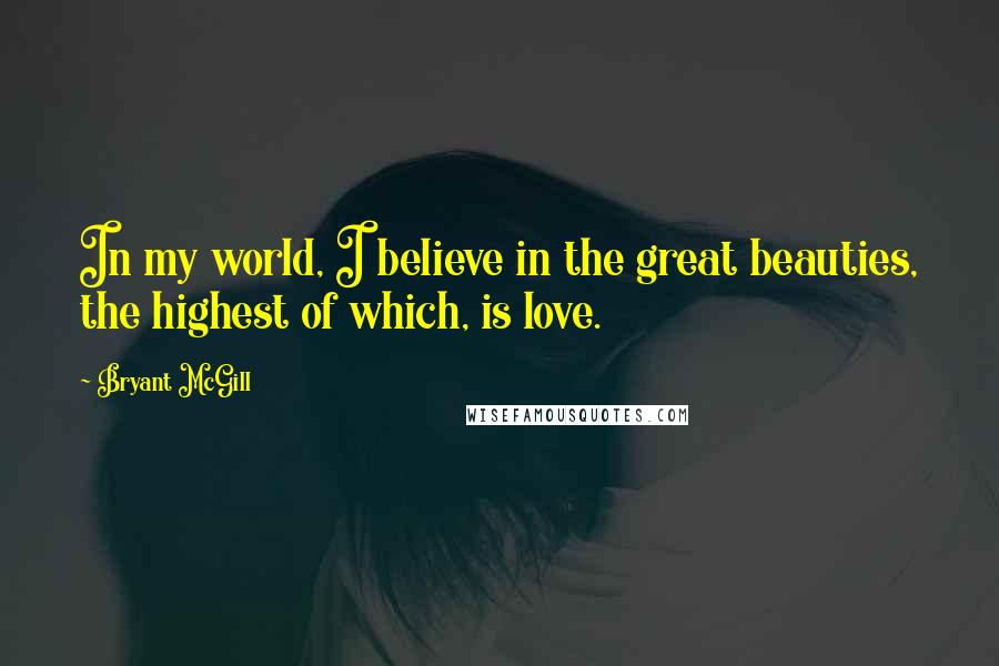 Bryant McGill Quotes: In my world, I believe in the great beauties, the highest of which, is love.