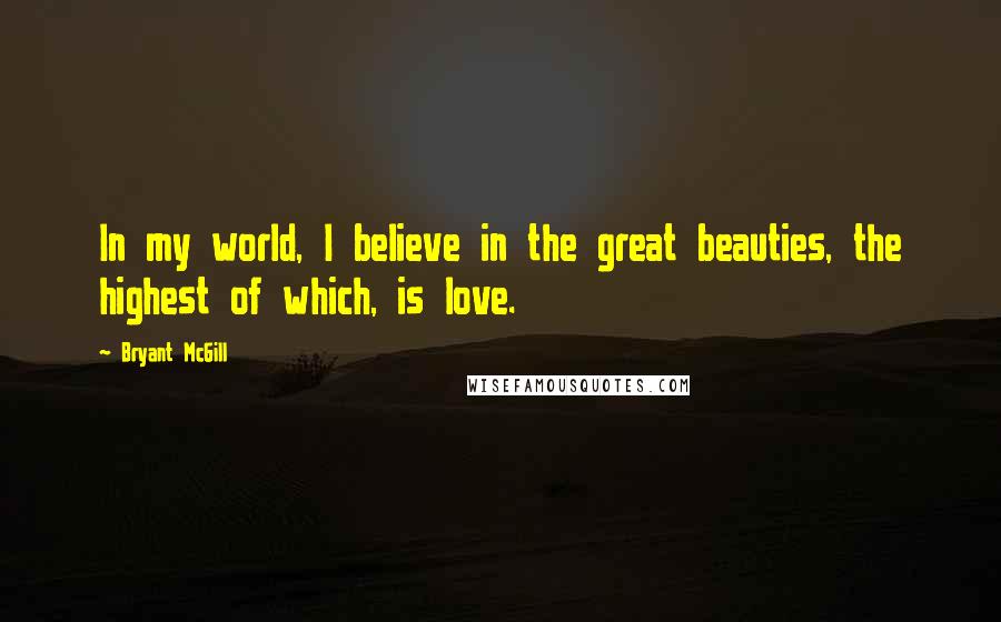 Bryant McGill Quotes: In my world, I believe in the great beauties, the highest of which, is love.