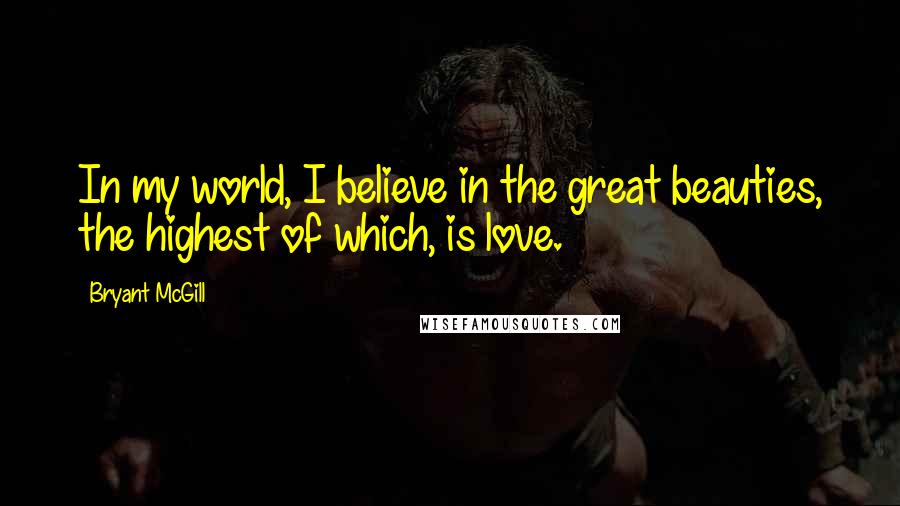 Bryant McGill Quotes: In my world, I believe in the great beauties, the highest of which, is love.