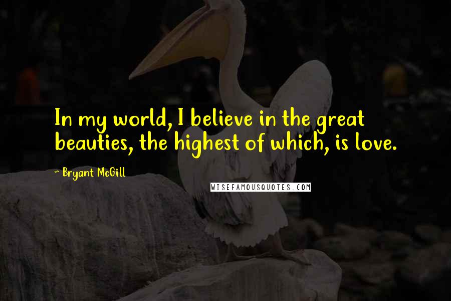 Bryant McGill Quotes: In my world, I believe in the great beauties, the highest of which, is love.