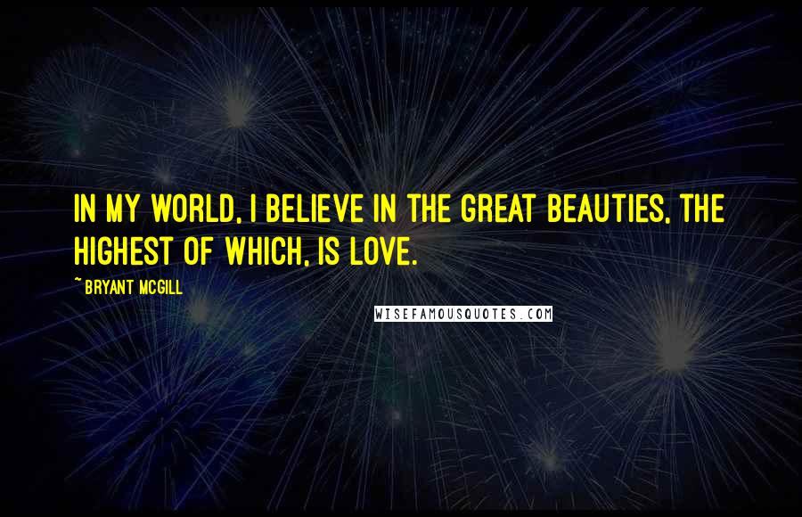 Bryant McGill Quotes: In my world, I believe in the great beauties, the highest of which, is love.