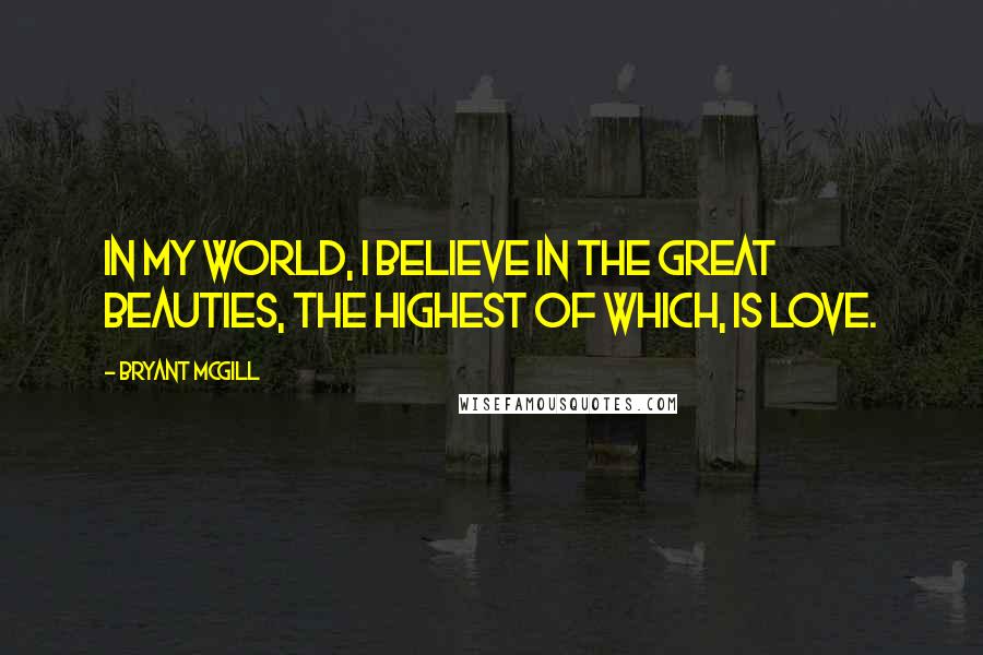 Bryant McGill Quotes: In my world, I believe in the great beauties, the highest of which, is love.