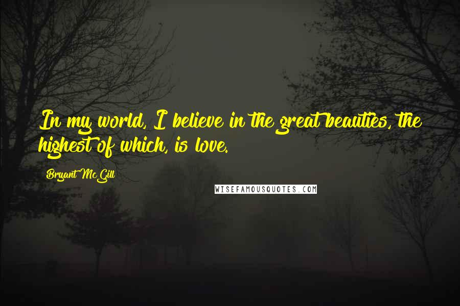 Bryant McGill Quotes: In my world, I believe in the great beauties, the highest of which, is love.