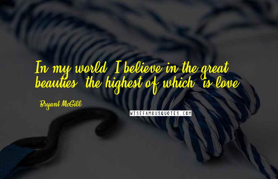 Bryant McGill Quotes: In my world, I believe in the great beauties, the highest of which, is love.