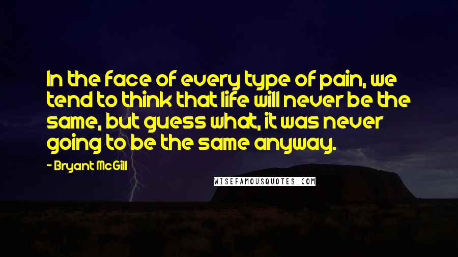 Bryant McGill Quotes: In the face of every type of pain, we tend to think that life will never be the same, but guess what, it was never going to be the same anyway.