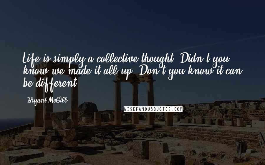 Bryant McGill Quotes: Life is simply a collective thought. Didn't you know we made it all up? Don't you know it can be different?